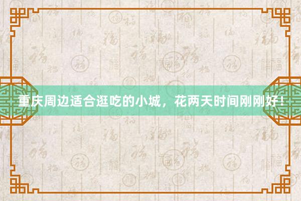 重庆周边适合逛吃的小城，花两天时间刚刚好！