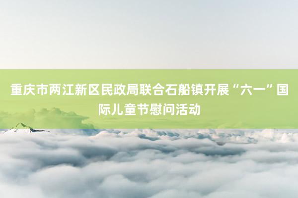 重庆市两江新区民政局联合石船镇开展“六一”国际儿童节慰问活动
