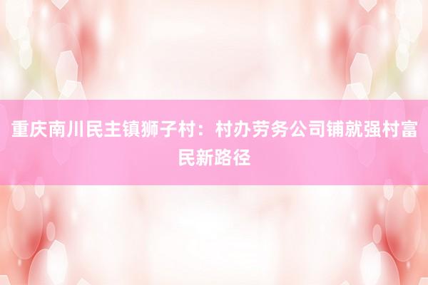 重庆南川民主镇狮子村：村办劳务公司铺就强村富民新路径