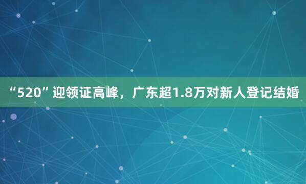 “520”迎领证高峰，广东超1.8万对新人登记结婚