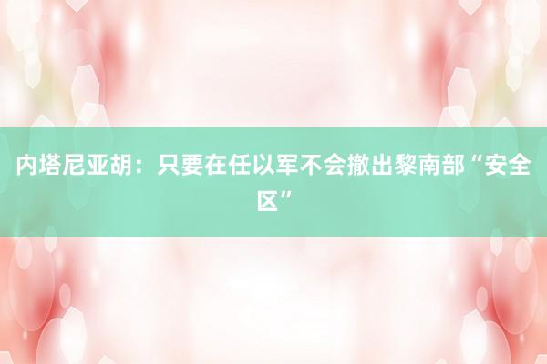 内塔尼亚胡：只要在任以军不会撤出黎南部“安全区”