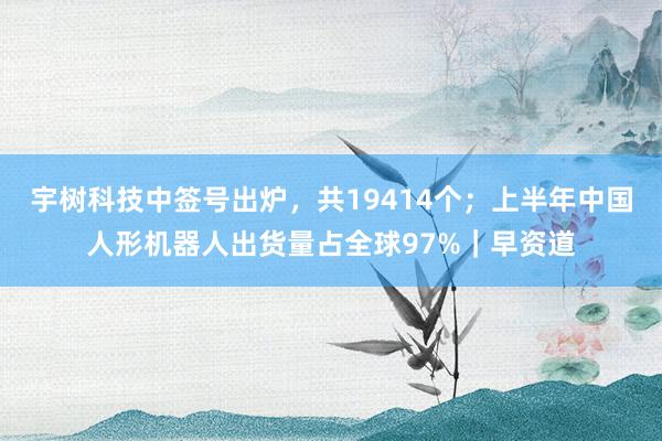 宇树科技中签号出炉，共19414个；上半年中国人形机器人出货量占全球97%｜早资道
