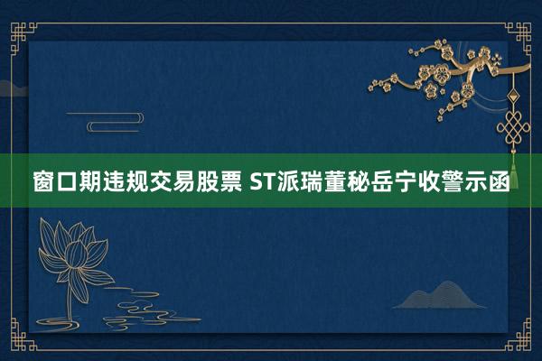窗口期违规交易股票 ST派瑞董秘岳宁收警示函