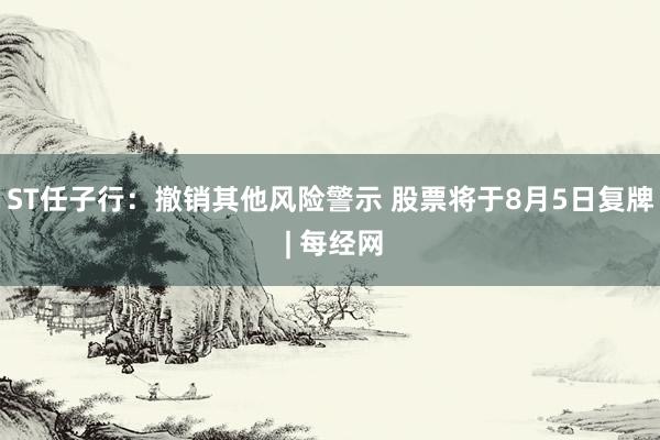 ST任子行：撤销其他风险警示 股票将于8月5日复牌 | 每经网