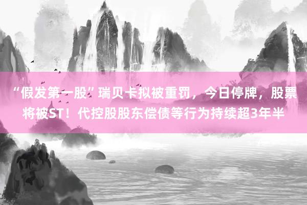 “假发第一股”瑞贝卡拟被重罚，今日停牌，股票将被ST！代控股股东偿债等行为持续超3年半
