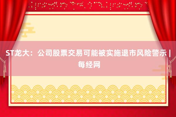 ST龙大：公司股票交易可能被实施退市风险警示 | 每经网