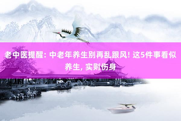 老中医提醒: 中老年养生别再乱跟风! 这5件事看似养生, 实则伤身