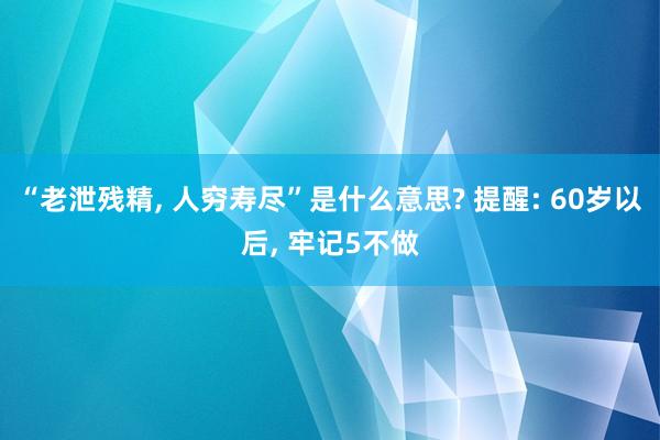 “老泄残精, 人穷寿尽”是什么意思? 提醒: 60岁以后, 牢记5不做