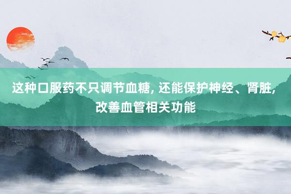 这种口服药不只调节血糖, 还能保护神经、肾脏, 改善血管相关功能
