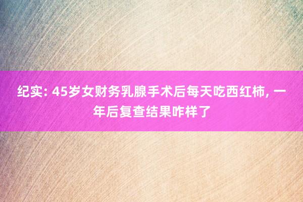 纪实: 45岁女财务乳腺手术后每天吃西红柿, 一年后复查结果咋样了