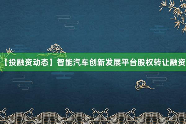 【投融资动态】智能汽车创新发展平台股权转让融资