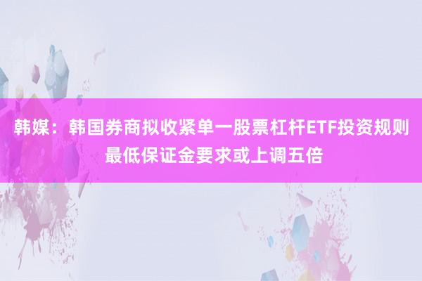 韩媒：韩国券商拟收紧单一股票杠杆ETF投资规则 最低保证金要求或上调五倍
