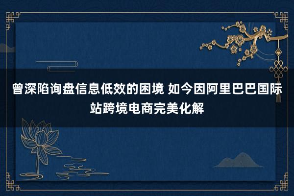 曾深陷询盘信息低效的困境 如今因阿里巴巴国际站跨境电商完美化解