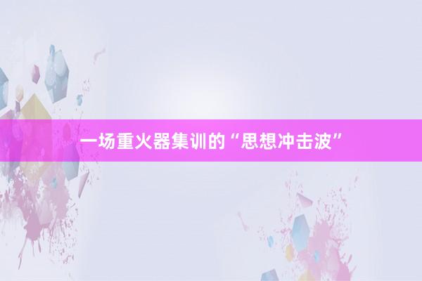 一场重火器集训的“思想冲击波”