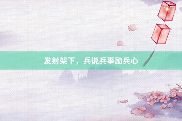 发射架下，兵说兵事励兵心