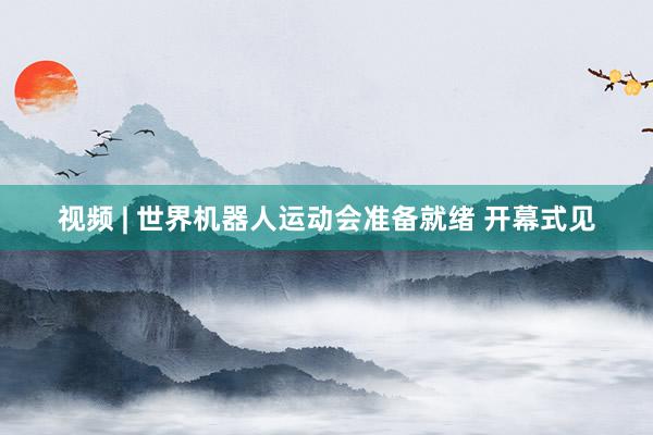 视频 | 世界机器人运动会准备就绪 开幕式见