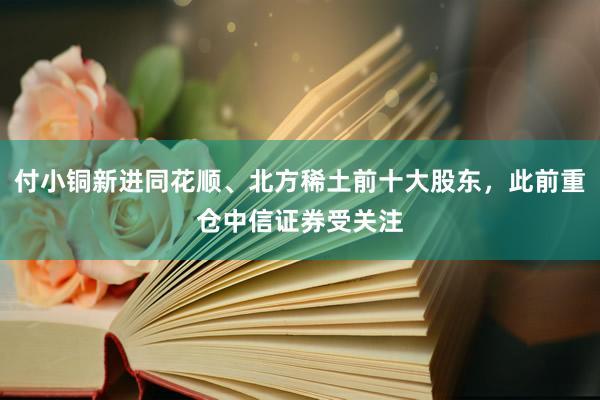 付小铜新进同花顺、北方稀土前十大股东，此前重仓中信证券受关注