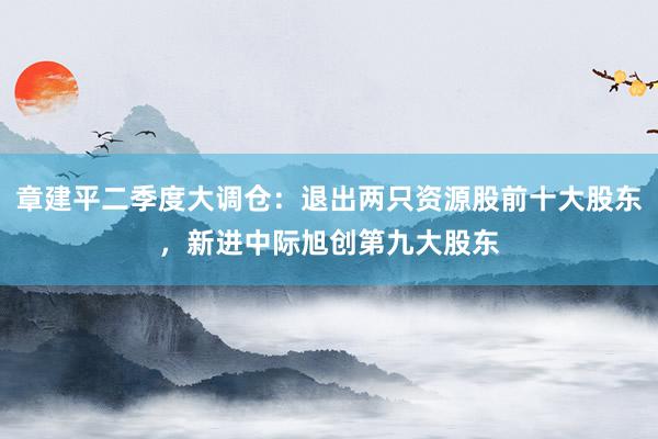 章建平二季度大调仓：退出两只资源股前十大股东，新进中际旭创第九大股东