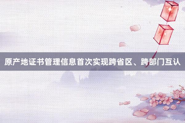 原产地证书管理信息首次实现跨省区、跨部门互认