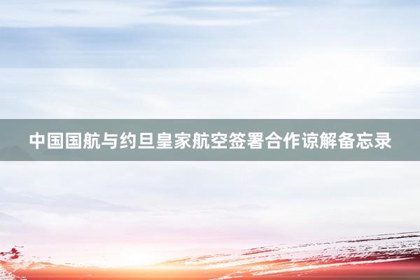 中国国航与约旦皇家航空签署合作谅解备忘录