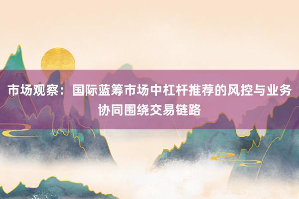市场观察：国际蓝筹市场中杠杆推荐的风控与业务协同围绕交易链路