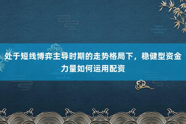 处于短线博弈主导时期的走势格局下，稳健型资金力量如何运用配资