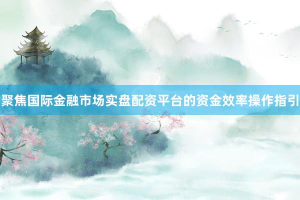 聚焦国际金融市场实盘配资平台的资金效率操作指引