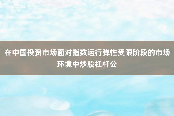 在中国投资市场面对指数运行弹性受限阶段的市场环境中炒股杠杆公