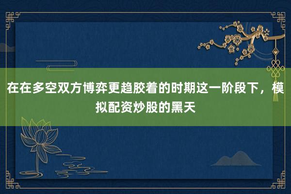在在多空双方博弈更趋胶着的时期这一阶段下，模拟配资炒股的黑天