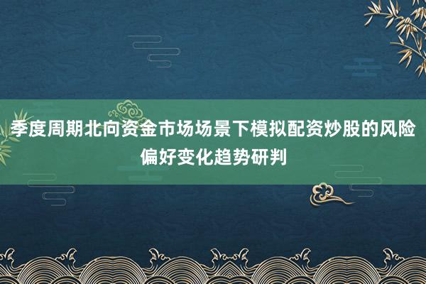 季度周期北向资金市场场景下模拟配资炒股的风险偏好变化趋势研判