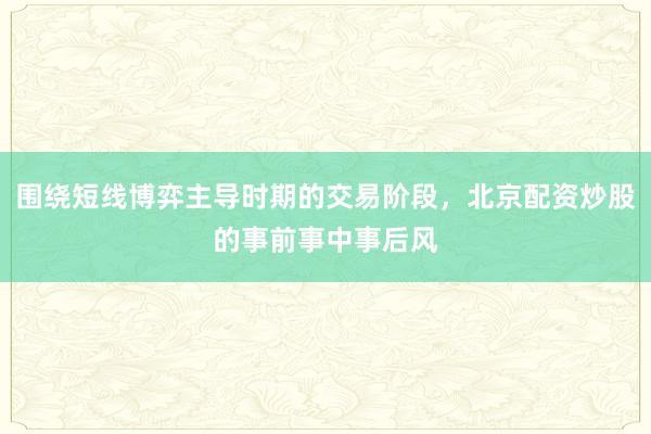 围绕短线博弈主导时期的交易阶段，北京配资炒股的事前事中事后风