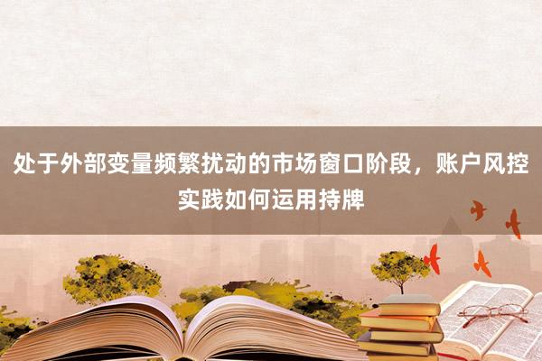处于外部变量频繁扰动的市场窗口阶段，账户风控实践如何运用持牌