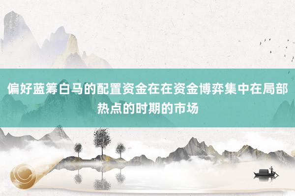 偏好蓝筹白马的配置资金在在资金博弈集中在局部热点的时期的市场