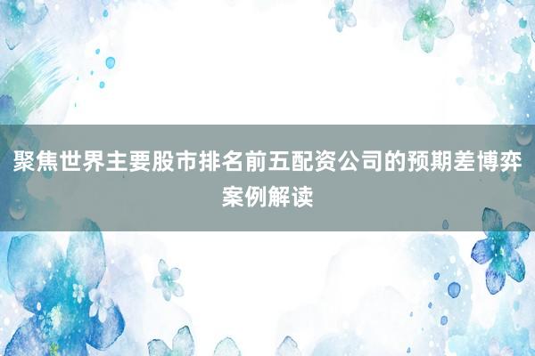 聚焦世界主要股市排名前五配资公司的预期差博弈案例解读