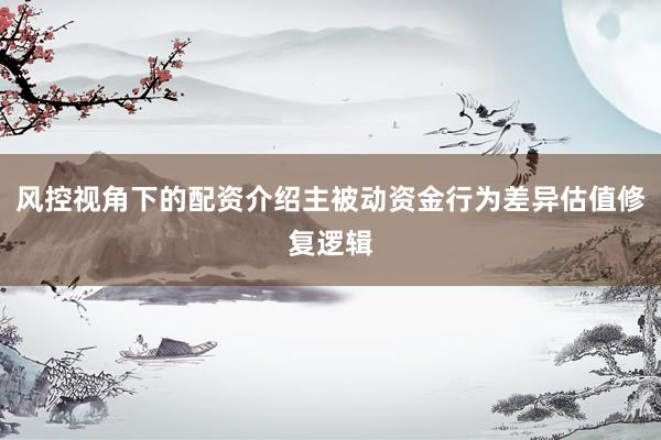 风控视角下的配资介绍主被动资金行为差异估值修复逻辑