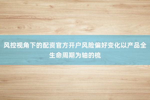风控视角下的配资官方开户风险偏好变化以产品全生命周期为轴的梳
