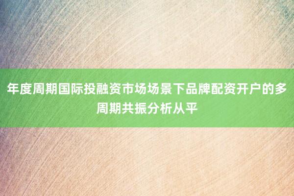 年度周期国际投融资市场场景下品牌配资开户的多周期共振分析从平
