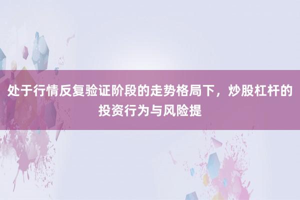 处于行情反复验证阶段的走势格局下，炒股杠杆的投资行为与风险提