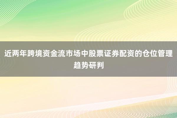 近两年跨境资金流市场中股票证券配资的仓位管理趋势研判
