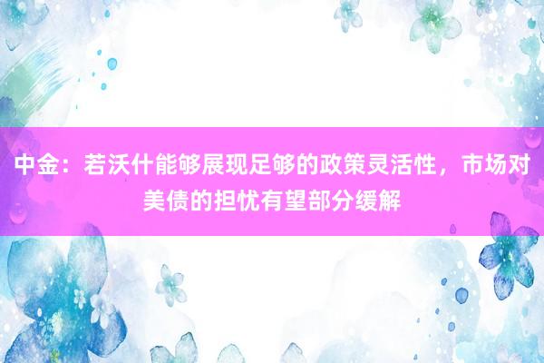 中金：若沃什能够展现足够的政策灵活性，市场对美债的担忧有望部分缓解