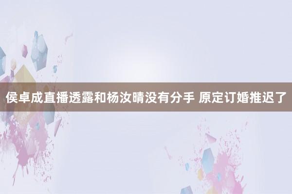 侯卓成直播透露和杨汝晴没有分手 原定订婚推迟了