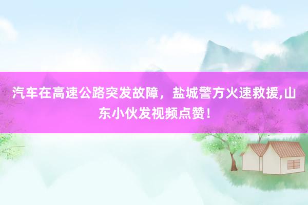 汽车在高速公路突发故障，盐城警方火速救援,山东小伙发视频点赞！