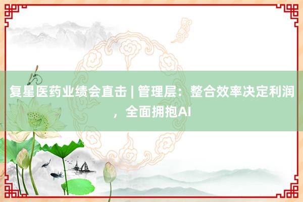 复星医药业绩会直击 | 管理层：整合效率决定利润，全面拥抱AI