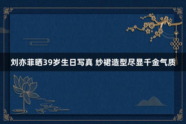 刘亦菲晒39岁生日写真 纱裙造型尽显千金气质
