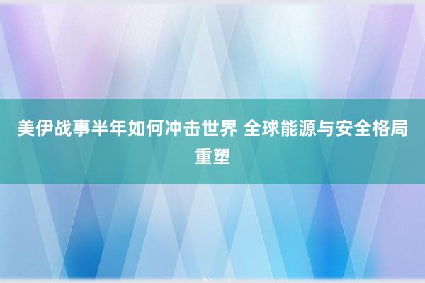 美伊战事半年如何冲击世界 全球能源与安全格局重塑