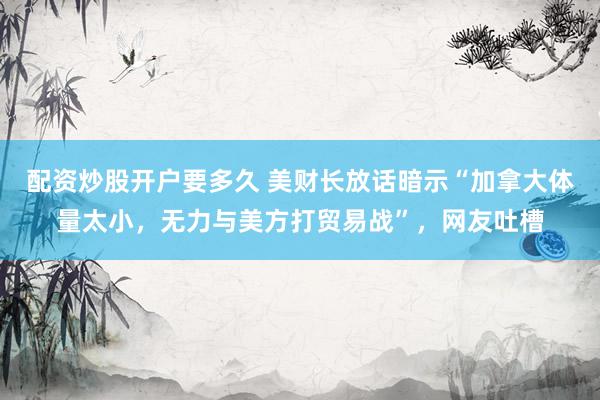 配资炒股开户要多久 美财长放话暗示“加拿大体量太小，无力与美方打贸易战”，网友吐槽