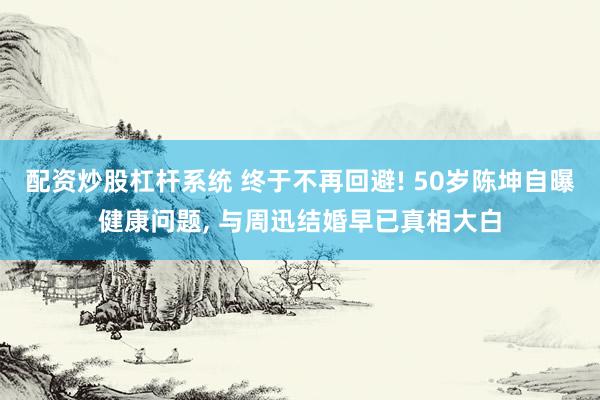 配资炒股杠杆系统 终于不再回避! 50岁陈坤自曝健康问题, 与周迅结婚早已真相大白