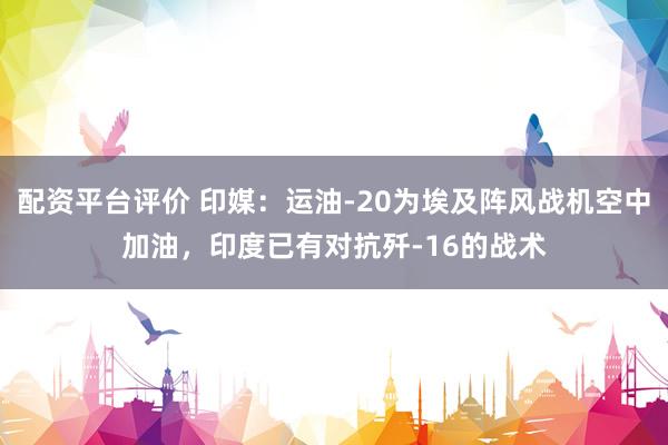 配资平台评价 印媒：运油-20为埃及阵风战机空中加油，印度已有对抗歼-16的战术