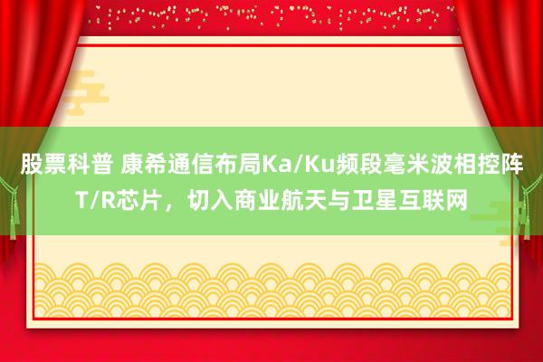 股票科普 康希通信布局Ka/Ku频段毫米波相控阵T/R芯片，切入商业航天与卫星互联网