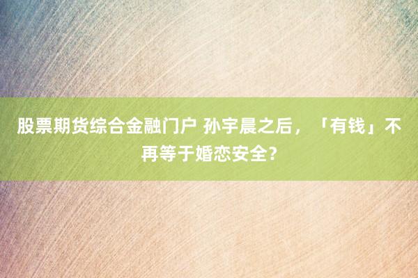 股票期货综合金融门户 孙宇晨之后，「有钱」不再等于婚恋安全？